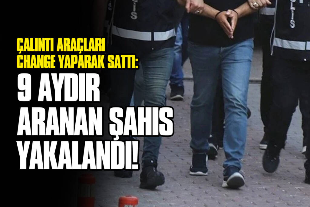 Çalıntı Araçları Change Yaparak Sattı: 9 Aydır Aranan Şahıs Yakalandı!